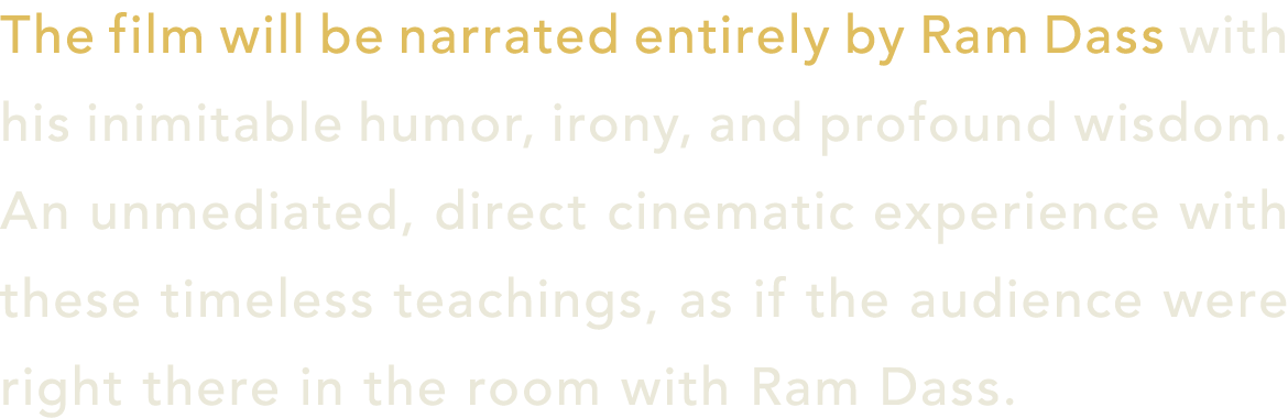 The film will be narrated entirely by Ram Dass with his inimitable humor, irony, and profound wisdom. An unmediated, ...